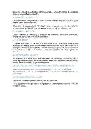 casos, se colocará la cantidad de leche (evaporada, semidescremada o deslactosada,
según lo requiera la presentación).
III. CONTENIDO NETO Y PESO.
La descripción de este producto se podrá hacer en unidades de peso o volumen, pues
se trata de un alimento viscoso.
El contenido de cada producto deberá aparecer en porcentajes, en relación al total del
producto, dado que deberá estar compuesto en su mayoría por pulpa de fruta.
IV. NOMBRE Y DIRECCIÓN.
Deberá indicarse el nombre y la dirección del fabricante, envasador, distribuidor,
importador, exportador o vendedor del alimento.
V.PAÍS DE ORIGEN.
Los jugos elaborados por FrutiNut son hechos con frutas cosechadas y procesadas
dentro del mismo país, por lo que en el etiquetado del producto figura el Perú como país
de origen. En caso de ser exportado, será este país el que aparecerá como referente en
la etiqueta del producto, de la misma manera que la dirección del local de expendio del
producto.
VI. IDENTIFICACIÓN DEL LOTE.
En este caso, el LOTE no es un punto que pueda ser identificado con claridad, debido
a que la producción se encuentra relacionada a la demanda diaria del producto, mas no
se ciñe necesariamente a un parámetro estricto.
VII. MARCADO DE LA FECHA E INSTRUCCIONES PARA LA CONSERVACIÓN.
Se recomienda el consumo inmediato del producto. Es decir, la "fecha de
duración mínima" indicada el reverso del empaque, vendría a ser el mismo día de
producción.
VII. INSTRUCCIONES PARA EL USO.
- Consumir inmediatamente el producto, una vez preparado.
-Si se desea reservar, que sea en refrigeración, a una temperatura de 6 a 7 ~C, por
menos de un día.
 