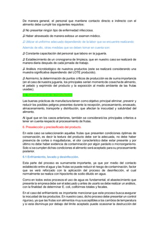 De manera general, el personal que mantiene contacto directo e indirecto con el
alimento debe cumplir los siguientes requisitos:
♫ No presentar ningún tipo de enfermedad infecciosa.
♫ Haber atravesado de manera exitosa un examen médico.
♫ Utilizar el uniforme adecuado dependiendo de la labor que se encuentre realizando
Además de ello, otras medidas que se deben tomar en cuenta son:
♫ Constante capacitación del personal que labora en la juguería.
♫ Establecimiento de un cronograma de limpieza, que en nuestro caso se realizará de
manera diaria después de cada jornada de trabajo.
♫ Análisis microbiológico de nuestros productos (este se realizará considerando una
muestra significativa dependiendo del LOTE producido).
♫ Asimismo, la determinación de puntos críticos de producción es de suma importancia
(en el caso de nuestra juguería, los principales serían momentode cosechade alimento,
el pelado y exprimido del producto y la exposición al medio ambiente de las frutas
usadas).
I.II. Buenas prácticas de manufactura:
Las buenas prácticas de manufactura tienen como objetivo principal eliminar, prevenir y
reducir los posibles peligros presentes durante la recepción, procesamiento, envasado,
almacenamiento, transporte y distribución, que afectan la inocuidad y salubridad del
alimento.
Al igual que en los casos anteriores, también se considerará los principales criterios a
tener en cuenta respecto al procesamiento de frutas.
6. Preselección y preclasificado del producto.
En este caso se seleccionarán aquellas frutas que presenten condiciones óptimas de
conservación, es decir la textura del producto debe ser la adecuada, no debe haber
presencia de cortes o magulladuras, el olor característico debe estar presente y por
último no debe haber evidencia de contaminación por algún parásito o microorganismo.
Solo si secumplen dichas condiciones el alimento será aceptado para su procesamiento
posterior.
6.1 Enfriamiento, lavado y desinfección.
Esta parte del proceso es sumamente importante, ya que por medio del contacto
establecido entre el agua y las frutas se puede reducir el riesgo de contaminación, factor
que se verá reforzado con la aplicación del proceso de desinfección, el cual
normalmente se realiza con hipoclorito de sodio diluido en agua.
Como en todos estos procesos el uso de agua es fundamental, el abastecimiento que
presente la empresadebe ser el adecuado y antes de usarlo se debe realizar un análisis,
con la finalidad de determinar E. coli, coliformes totales y fecales.
En el caso del enfriamiento es importante mencionar que este proceso busca asegurar
la inocuidad de los productos. En nuestro caso, dicho proceso debe presentar un control
riguroso, ya que las frutas son alimentos muy susceptibles a los cambios de temperatura
y si esta disminuye por debajo del límite aceptado puede ocasionar la destrucción del
 