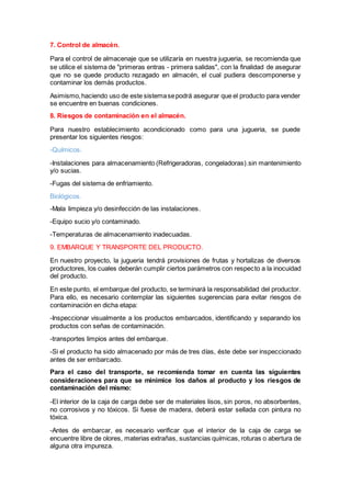 7. Control de almacén.
Para el control de almacenaje que se utilizaría en nuestra jugueria, se recomienda que
se utilice el sistema de "primeras entras - primera salidas", con la finalidad de asegurar
que no se quede producto rezagado en almacén, el cual pudiera descomponerse y
contaminar los demás productos.
Asimismo,haciendo uso de este sistemasepodrá asegurar que el producto para vender
se encuentre en buenas condiciones.
8. Riesgos de contaminación en el almacén.
Para nuestro establecimiento acondicionado como para una jugueria, se puede
presentar los siguientes riesgos:
-Químicos.
-Instalaciones para almacenamiento (Refrigeradoras, congeladoras).sin mantenimiento
y/o sucias.
-Fugas del sistema de enfriamiento.
Biológicos.
-Mala limpieza y/o desinfección de las instalaciones.
-Equipo sucio y/o contaminado.
-Temperaturas de almacenamiento inadecuadas.
9. EMBARQUE Y TRANSPORTE DEL PRODUCTO.
En nuestro proyecto, la jugueria tendrá provisiones de frutas y hortalizas de diversos
productores, los cuales deberán cumplir ciertos parámetros con respecto a la inocuidad
del producto.
En este punto, el embarque del producto, se terminará la responsabilidad del productor.
Para ello, es necesario contemplar las siguientes sugerencias para evitar riesgos de
contaminación en dicha etapa:
-Inspeccionar visualmente a los productos embarcados, identificando y separando los
productos con señas de contaminación.
-transportes limpios antes del embarque.
-Si el producto ha sido almacenado por más de tres días, éste debe ser inspeccionado
antes de ser embarcado.
Para el caso del transporte, se recomienda tomar en cuenta las siguientes
consideraciones para que se minimice los daños al producto y los riesgos de
contaminación del mismo:
-El interior de la caja de carga debe ser de materiales lisos, sin poros, no absorbentes,
no corrosivos y no tóxicos. Si fuese de madera, deberá estar sellada con pintura no
tóxica.
-Antes de embarcar, es necesario verificar que el interior de la caja de carga se
encuentre libre de olores, materias extrañas, sustancias químicas, roturas o abertura de
alguna otra impureza.
 