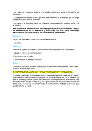 -Las cajas de transporte deberán ser usadas únicamente para el transporte de
alimentos.
-La temperatura interior de la caja debe ser controlada y mantenida en un rango
apropiado que no dañe al producto.
-La carga y la descarga debe ser realizada cuidadosamente, evitando dañar los
productos.
El transporte de productos para nuestra jugueria puede presentar serios riesgos
de contaminación en el embarque y transporte. Por ello, sería importante
mencionar las diversas maneras de contaminación y conocerlos:
Químicos.
-Equipo de transporte con residuos de sustancias toxicas.
-Materiales.
Biológicos.
-Sanidad e higiene inapropiada. Procedimiento de carga y descarga inapropiadas.
-Equipo de transporte y carga sucias.
-Temperatura inadecuada.
-Contaminación cruzada del producto.
Físico.
-Presencia de objetos extraños en el equipo de transporte, como piedras, clavos, vidrio,
plástico, madera, entre otros
III. CONTROL DE CALIDAD DE PRODUCTOS FRESCOS Y PROCESADOS.
Los jugos de FrutiNut están elaborados con frutas seleccionadas, de excelente calidad.
Las frutas son consumidas principalmente por su valor nutritivo así por la variedad de
formas, colores y sabores que las hace atractivas para la preparación de alimentos. Por
ser consumidas crudas o con muy poca preparación, la principal preocupación del
consumidor es que se encuentren libres de contaminantes bióticos o abióticos que
puedan afectar la salud.
 