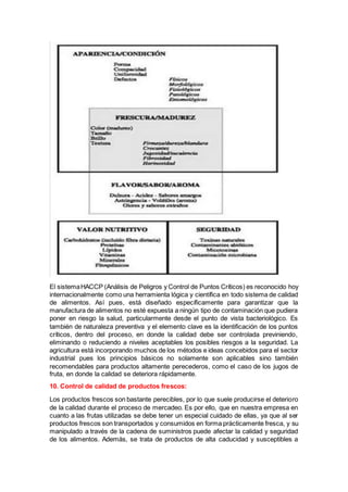 El sistemaHACCP (Análisis de Peligros y Control de Puntos Críticos) es reconocido hoy
internacionalmente como una herramienta lógica y científica en todo sistema de calidad
de alimentos. Así pues, está diseñado específicamente para garantizar que la
manufactura de alimentos no esté expuesta a ningún tipo de contaminación que pudiera
poner en riesgo la salud, particularmente desde el punto de vista bacteriológico. Es
también de naturaleza preventiva y el elemento clave es la identificación de los puntos
críticos, dentro del proceso, en donde la calidad debe ser controlada previniendo,
eliminando o reduciendo a niveles aceptables los posibles riesgos a la seguridad. La
agricultura está incorporando muchos de los métodos e ideas concebidos para el sector
industrial pues los principios básicos no solamente son aplicables sino también
recomendables para productos altamente perecederos, como el caso de los jugos de
fruta, en donde la calidad se deteriora rápidamente.
10. Control de calidad de productos frescos:
Los productos frescos son bastante perecibles, por lo que suele producirse el deterioro
de la calidad durante el proceso de mercadeo. Es por ello, que en nuestra empresa en
cuanto a las frutas utilizadas se debe tener un especial cuidado de ellas, ya que al ser
productos frescos son transportados y consumidos en forma prácticamente fresca, y su
manipulado a través de la cadena de suministros puede afectar la calidad y seguridad
de los alimentos. Además, se trata de productos de alta caducidad y susceptibles a
 