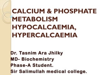 CALCIUM & PHOSPHATE
METABOLISM
HYPOCALCAEMIA,
HYPERCALCAEMIA
Dr. Tasnim Ara Jhilky
MD- Biochemistry
Phase-A Student.
Sir Salimullah medical college.
 