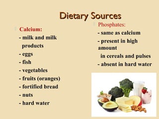 Dietary SourcesDietary Sources
 Calcium:
- milk and milk
products
- eggs
- fish
- vegetables
- fruits (oranges)
- fortified bread
- nuts
- hard water
 Phosphates:
- same as calcium
- present in high
amount
in cereals and pulses
- absent in hard water
 