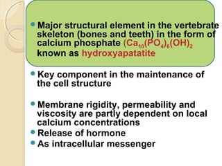 Major structural element in the vertebrate
skeleton (bones and teeth) in the form of
calcium phosphate (Ca10(PO4)6(OH)2
known as hydroxyapatatite
Key component in the maintenance of
the cell structure
Membrane rigidity, permeability and
viscosity are partly dependent on local
calcium concentrations
Release of hormone
As intracellular messenger
 