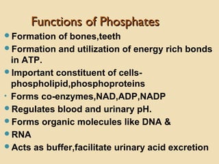 Functions of PhosphatesFunctions of Phosphates
Formation of bones,teeth
Formation and utilization of energy rich bonds
in ATP.
Important constituent of cells-
phospholipid,phosphoproteins
• Forms co-enzymes,NAD,ADP,NADP
Regulates blood and urinary pH.
Forms organic molecules like DNA &
RNA
Acts as buffer,facilitate urinary acid excretion
 