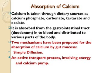 Absorption of CalciumAbsorption of Calcium
Calcium is taken through dietary sources as
calcium phosphate, carbonate, tartarate and
oxalate.
It is absorbed from the gastrointestinal tract
(duodenum) in to blood and distributed to
various parts of the body.
Two mechanisms have been proposed for the
absorption of calcium by gut mucosa:
 Simple Diffusion.
An active transport process, involving energy
and calcium pump.
 