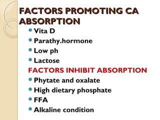 FACTORS PROMOTING CAFACTORS PROMOTING CA
ABSORPTIONABSORPTION
Vita D
Parathy.hormone
Low ph
Lactose
FACTORS INHIBIT ABSORPTION
Phytate and oxalate
High dietary phosphate
FFA
Alkaline condition
 