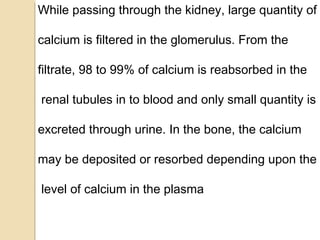 While passing through the kidney, large quantity of
calcium is filtered in the glomerulus. From the
filtrate, 98 to 99% of calcium is reabsorbed in the
renal tubules in to blood and only small quantity is
excreted through urine. In the bone, the calcium
may be deposited or resorbed depending upon the
level of calcium in the plasma
 
