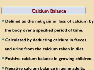 Calcium BalanceCalcium Balance
Defined as the net gain or loss of calcium by
the body over a specified period of time.
Calculated by deducting calcium in faeces
and urine from the calcium taken in diet.
Positive calcium balance in growing children.
Negative calcium balance in aging adults.
 