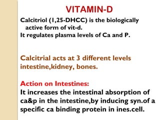 VITAMIN-D
Calcitriol (1,25-DHCC) is the biologically
active form of vit-d.
It regulates plasma levels of Ca and P.
Calcitrial acts at 3 different levels
intestine,kidney, bones.
Action on Intestines:
It increases the intestinal absorption of
ca&p in the intestine,by inducing syn.of a
specific ca binding protein in ines.cell.
 