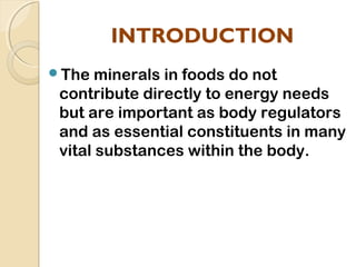 INTRODUCTION
The minerals in foods do not
contribute directly to energy needs
but are important as body regulators
and as essential constituents in many
vital substances within the body.
 