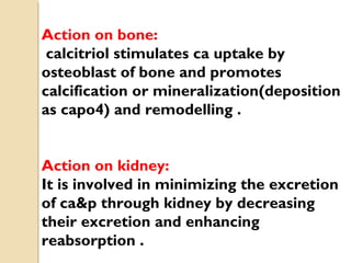 Action on bone:
calcitriol stimulates ca uptake by
osteoblast of bone and promotes
calcification or mineralization(deposition
as capo4) and remodelling .
Action on kidney:
It is involved in minimizing the excretion
of ca&p through kidney by decreasing
their excretion and enhancing
reabsorption .
 