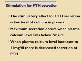 Stimulation for PTH secretionStimulation for PTH secretion
 The stimulatory effect for PTH secretion
is low level of calcium in plasma.
 Maximum secretion occurs when plasma
calcium level falls below 7mg/dl.
 When plasma calcium level increases to
11mg/dl there is decreased secretion of
PTH
 