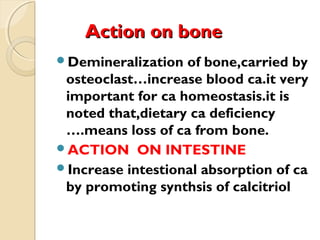 Action on boneAction on bone
Demineralization of bone,carried by
osteoclast…increase blood ca.it very
important for ca homeostasis.it is
noted that,dietary ca deficiency
….means loss of ca from bone.
ACTION ON INTESTINE
Increase intestional absorption of ca
by promoting synthsis of calcitriol
 