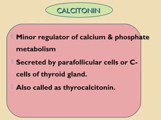 CALCITONINCALCITONIN
 Minor regulator of calcium & phosphate
metabolism
 Secreted by parafollicular cells or C-
cells of thyroid gland.
 Also called as thyrocalcitonin.
 