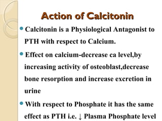 Action of CalcitoninAction of Calcitonin
Calcitonin is a Physiological Antagonist to
PTH with respect to Calcium.
Effect on calcium-decrease ca level,by
increasing activity of osteoblast,decrease
bone resorption and increase excretion in
urine
With respect to Phosphate it has the same
effect as PTH i.e. ↓ Plasma Phosphate level
 
