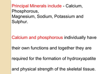 Principal Minerals include - Calcium,
Phosphorous,
Magnesium, Sodium, Potassium and
Sulphur.
Calcium and phosphorous individually have
their own functions and together they are
required for the formation of hydroxyapatite
and physical strength of the skeletal tissue.
 