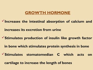 Increases the intestinal absorption of calcium and
increases its excretion from urine
Stimulates production of insulin like growth factor
in bone which stimulates protein synthesis in bone
Stimulates stomatomedian C which acts on
cartilage to increase the length of bones
GROWTH HORMONE
 