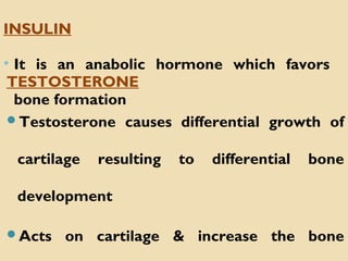 TESTOSTERONE
Testosterone causes differential growth of
cartilage resulting to differential bone
development
Acts on cartilage & increase the bone
INSULIN
• It is an anabolic hormone which favors
bone formation
 