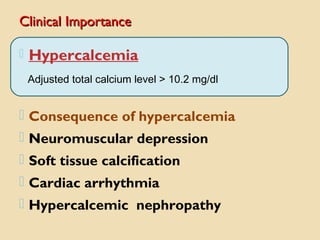 Clinical ImportanceClinical Importance
 Hypercalcemia
Adjusted total calcium level > 10.2 mg/dl
 Consequence of hypercalcemia
 Neuromuscular depression
 Soft tissue calcification
 Cardiac arrhythmia
 Hypercalcemic nephropathy
 