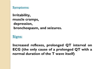 Symptoms:
Irritability,
muscle cramps,
depression,
bronchospasm, and seizures.
Signs:
Increased reflexes, prolonged QT interval on
ECG (the only cause of a prolonged QT with a
normal duration of the T wave itself)
 