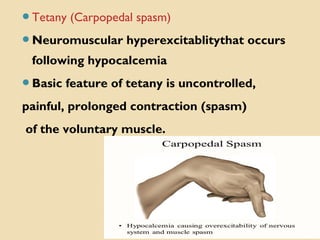 Tetany (Carpopedal spasm)
Neuromuscular hyperexcitablitythat occurs
following hypocalcemia
Basic feature of tetany is uncontrolled,
painful, prolonged contraction (spasm)
of the voluntary muscle.
 