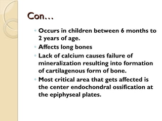 Con…Con…
◦ Occurs in children between 6 months to
2 years of age.
◦ Affects long bones
◦ Lack of calcium causes failure of
mineralization resulting into formation
of cartilagenous form of bone.
◦ Most critical area that gets affected is
the center endochondral ossification at
the epiphyseal plates.
 