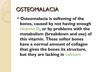 OSTEOMALACIAOSTEOMALACIA
Osteomalacia is softening of the
bones, caused by not having enough
vitamin D, or by problems with the
metabolism (breakdown and use) of
this vitamin. These softer bones
have a normal amount of collagen
that gives the bones its structure,
but they are lacking in calcium
 