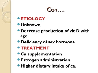 Con….Con….
ETIOLOGY
Unknown
Decrease production of vit D with
age
Deficiency of sex hormone
TREATMENT
Ca supplementation
Estrogen administration
Higher dietary intake of ca.
 
