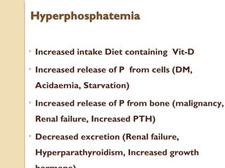 • Increased intake Diet containing Vit-D
• Increased release of P from cells (DM,
Acidaemia, Starvation)
• Increased release of P from bone (malignancy,
Renal failure, Increased PTH)
• Decreased excretion (Renal failure,
Hyperparathyroidism, Increased growth
 