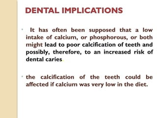• It has often been supposed that a low
intake of calcium, or phosphorous, or both
might lead to poor calcification of teeth and
possibly, therefore, to an increased risk of
dental caries.
• the calcification of the teeth could be
affected if calcium was very low in the diet.
 