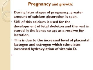 Pregnancy and growth:
• During later stages of pregnancy, greater
amount of calcium absorption is seen.
• 50% of this calcium is used for the
development of fetal skeleton and the rest is
stored in the bones to act as a reserve for
lactation.
• This is due to the increased level of placental
lactogen and estrogen which stimulates
increased hydroxylation of vitamin D.
.
 