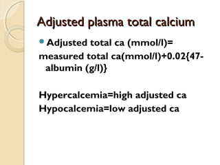 Adjusted plasma total calciumAdjusted plasma total calcium
Adjusted total ca (mmol/l)=
measured total ca(mmol/l)+0.02{47-
albumin (g/l)}
Hypercalcemia=high adjusted ca
Hypocalcemia=low adjusted ca
 