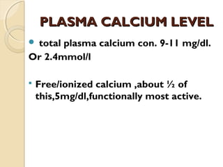 PLASMA CALCIUM LEVELPLASMA CALCIUM LEVEL
 total plasma calcium con. 9-11 mg/dl.
Or 2.4mmol/l
 Free/ionized calcium ,about ½ of
this,5mg/dl,functionally most active.
 