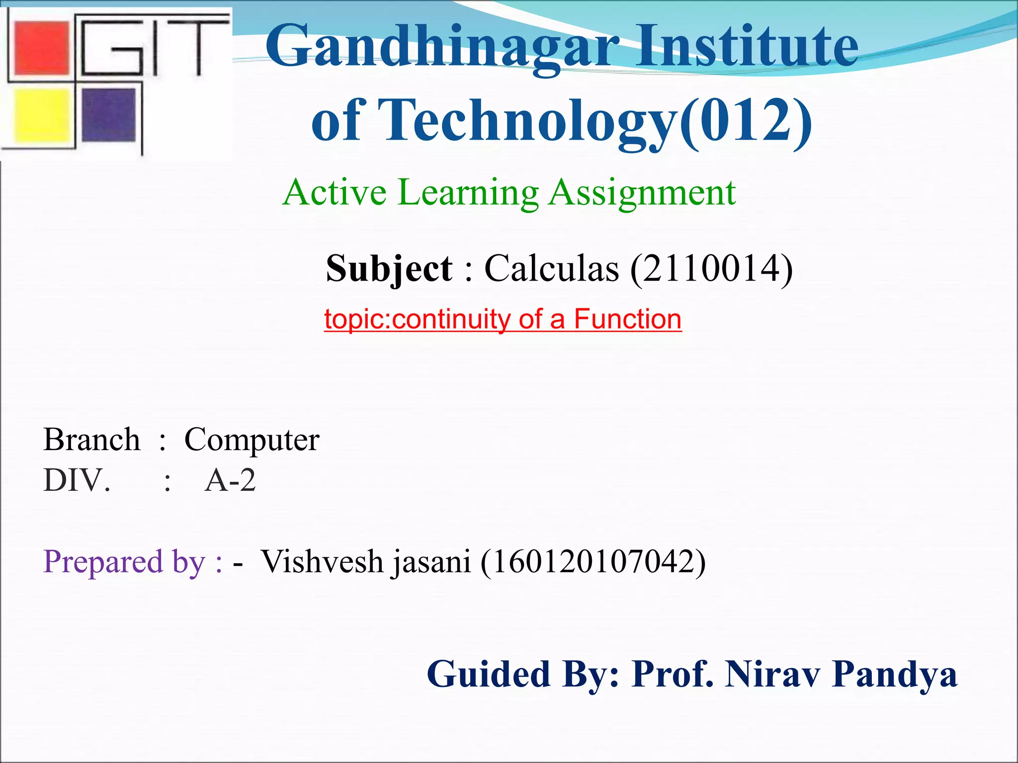Gandhinagar Institute
of Technology(012)
Subject : Calculas (2110014)
Active Learning Assignment
Branch : Computer
DIV. : A-2
Prepared by : - Vishvesh jasani (160120107042)
Guided By: Prof. Nirav Pandya
topic:continuity of a Function
 