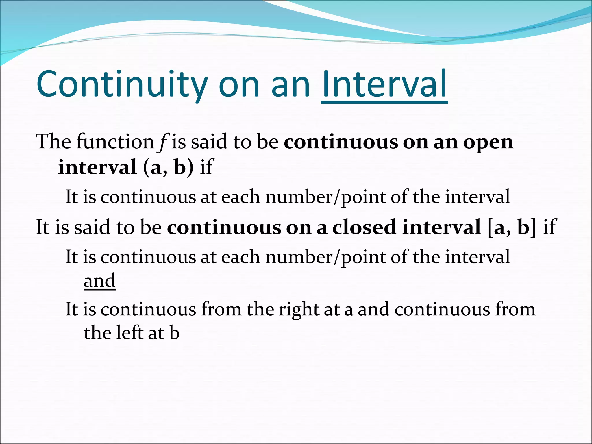 Continuity on an Interval
The function f is said to be continuous on an open
interval (a, b) if
It is continuous at each number/point of the interval
It is said to be continuous on a closed interval [a, b] if
It is continuous at each number/point of the interval
and
It is continuous from the right at a and continuous from
the left at b
 