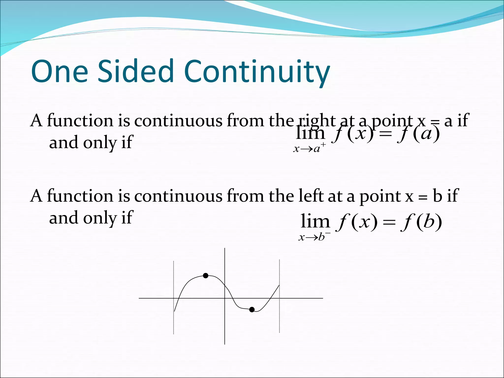 One Sided Continuity
A function is continuous from the right at a point x = a if
and only if
A function is continuous from the left at a point x = b if
and only if
lim ( ) ( )
x a
f x f a


lim ( ) ( )
x b
f x f b


a
b
 