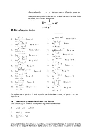 Como la función y  1 x2
tiende a valores diferentes según se
acerque a cero por la izquierda o por la derecha, entonces este límite
no existe o podríamos asumir que:
23. Ejercicios sobre límites
lim
1

x0 x2
x 2
 x
1. lim Re sp. 1
x0 x 3
 x
x 2
 7x 10
2. lim Re sp.  5
x0 x 2
 x  2
x 2
 2x 1
3. lim Re sp.  25/ 7
x4 x 2
 2x 1
x 2
 3x
4. lim Re sp.  
x3 x 2
 6x  9
x 3
 3x  2
5. lim Re sp. 1/ 2
x1 x 4
 4x  3
(x  2) 2
6. lim Re sp. 1
x x 2
1
(3x 1) 2
(3x 1) 2
7. lim Re sp  9
x x 4
4
8. lim
3x 1
Re sp  3
x x  5
x
4
x 3
1
9. lim Re sp  0
x x 1
10. lim
sen4x
Re sp  4 /5
x0 5x
11. lim
senx sen5
Re sp  cos5
x5 x 5
12. lim
 3 x  x
Re sp 1
 
x0
 4  x 
1
2 x
13. lim 1 sen2x Re sp  e
x0
14. lim
x 5
Re sp 1/10
x5 x 2
 25
15. lim
4  x 2
Re sp 1/ 4
x0 x
16. lim
1 x  2
Re sp 1/ 4
x3 x 3
3
x 1
17. lim Re sp  0
x1 4
x 1
18. lim
1 cos x
Re sp 1/ 4
x0 x2
3x
19. lim
 1 x1
Re sp  0
 
x  x 2

20. lim
 x  x
Re sp 1
 
x  x  3 
Se sugiere que el ejercicio 19 se lo resuelva con límite al exponente y el ejercicio 20 con
logaritmos
24. Continuidad y discontinuidad de una función.
Una función f(x) es continua si cumple las siguientes condiciones:
1. f (c) está definido
2. lim f (x)
xc
3. lim f (x) 
xc
existe
f (c)
Una función f(x) es discontinua en el punto xo, quer pertenece al campo de existencia de dicha
función o que es punto frontera de dicho campo, si en este punto no se verifica la condición
 