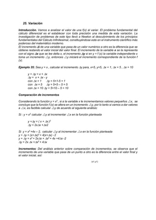 25. Variación
Introducción. Vamos a analizar el valor de una f(x) al variar. El problema fundamental del
cálculo diferencial es el establecer con toda precisión una medida de esta variación. La
investigación de problemas de este tipo llevó a Newton al descubrimiento de los principios
fundamentales del Cálculo Infinitesimal, constituyéndose este en el instrumento científico más
poderoso del matemático moderno.
El incremento i de una variable que pasa de un valor numérico a otro es la diferencia que se
obtiene restando el valor inicial del valor final. El incremento de la variable x se la representa
con el signo x que se lee delta x, el incremento y si en y = f (x) la variable independiente x
toma un incremento y, entonces y iniciará el incremento correspondiente de la función f
(x).
Ejemplo 35: Sea y = x , calcular el incremento y para, x=5, y=5, x = 1, x = 5 , x = 10
y + y = x + x
y = x + x - y
con x = 1 y = 5+1-5 = 1
con x = 5 y = 5+5 – 5 = 5
con x = 10 y = 5+10 – 5 = 10
Comparación de incrementos
Considerando la función y = x2
, si a la variable x le incrementamos valores pequeños x, se
concluye que la función f (x) se altera en un incremento y, por lo tanto si vamos a dar valores
a x, es factible calcular y de acuerdo al siguiente análisis:
Si : y = x2
calcular y al incrementar x en la función planteada
y +y = ( x + x )2
y = 2xx +x2
Si y = x2
+4x – 2, calcular y al incrementar x en la función planteada
y + y = (x+x)2
+ 4(x+x) -2
y + y = x2
+ 2xx + x2
+ 4x +4x -2
y = 2x x +x2
+ 4x
Incrementos: Del análisis anterior sobre comparación de incrementos, se observa que el
incremento de una variable que pasa de un punto a otro es la diferencia entre el valor final y
el valor inicial, así:
(x1,y1)
 