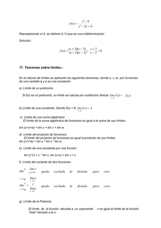 f (x) 
x2
 9
x2
 5x  6
Reemplazando x=3, se obtiene 0 / 0 que es una indeterminación
Solución:
f (x) 
(x  3)(x  3)

(x  3)(x  2)
x  3
 6
x  2
17. Teoremas sobre límites.-
En el cálculo de límites se aplicarán los siguientes teoremas, donde u, v, w, son funciones
de una variable x y c es una constante:
a) Límite de un polinomio.
Si f(x) es un polinomio, su límite se calcula por sustitución directa. lim f (x) 
xc
f (c)
b) Límite de una constante. Siendo f(x) = K, lim f (x)  k
xc
c) Limite de una suma algebraica
El límite de la suma algebraica de funciones es igual a la suma de sus límites
lim (u+v+w) = lim u + lim v + lim w
d) Límite del producto de funciones
El límite del producto de funciones es igual al producto de sus límites
lim (u*v*w) = lim u * lim v * lim w
e) Limite de una constante por una función
lim (c*v) = c * lim v, lim (v+c) = lim v + c
f) Límite del cociente de dos funciones
lim
v lim v
 x0 queda excluida la división para cero
x0 u
lim
c

x0 u
limu
u 0
c
limu
u 0
queda excluida la división para cero
g) Límite de la Potencia
El límite de la función elevada a un exponente n es igual al límite de la función
“todo” elevado a la n.
 