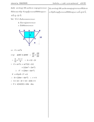 คณิตศาสตร์ ชุด CALCULUS เรียบเรียงโดย….. อ. สุทธิ – อ.อารยา คุณวัฒนานนท์ หน้าที 23
31 จงหาสวนสูง รัศมี และปริมาตร ของฐานรูปทรงกระบอก
ที่มีปริมาตรมากที่สุด ที่บรรจุอยูในกรวยกลมที่มีรัศมีของฐานยาว
6 นิ้ว สูง 12 นิ้ว
วิธีทํา ให เปนปริมาตรของทรงกระบอก
ℎ เปนความสูงของทรงกระบอก
เปนรัศมีของทรงกระบอก
จาก = 2
ℎ
จากรูป ∆ ≅ ∆ ∴ =
∴
6
12
=
6 −
ℎ
∴ ℎ = 12 − 2
∵ = ℎ = (12 − 2 )
= (12 − 2 )
∴ = (24 − 6 )
มากที่สุดเมื่อ = 0
∴ 0 = (24 − 6 ) ∴ = 4
∴ ℎ = 12 − 2 = 12 − 2(4) = 4
∴ = (16)(4) = 64 .
31. จงหาสวนสูง รัศมี และปริมาตรของฐานรูปทรงกระบอกที่มีปริมาตร
มากที่สุดที่บรรจุอยูในกรวยกลมที่มีรัศมีของฐานยาว นิ้ว สูง ℎ นิ้ว
r
h
12
H
G
F
6
E
D
C
BA
 