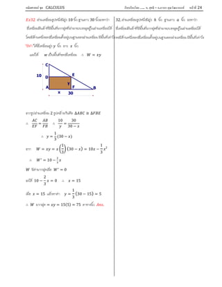 คณิตศาสตร์ ชุด CALCULUS เรียบเรียงโดย….. อ. สุทธิ – อ.อารยา คุณวัฒนานนท์ หน้าที 24
32 สามเหลี่ยมรูปหนึ่งมีสูง 10 นิ้ว ฐานยาว 30 นิ้วจงหาวา
สี่เหลี่ยมผืนผาที่มีพื้นที่มากสุดที่สามารถบรรจุอยูในสามเหลี่ยมได
โดยมีดานหนึ่งของสี่เหลี่ยมตั้งอยูบนฐานของสามเหลี่ยม มีพื้นที่เทาไร
วิธีทํา ใหสี่เหลี่ยมสูง นิ้ว ยาว นิ้ว
และให เปนพื้นที่ของสี่เหลี่ยม ∴ =
จากรูปสามเหลี่ยม 2 รูปคลายกันคือ ∆ ≅ ∆
∴ = ∴
10
=
30
30 −
∴ =
1
3
(30 − )
จาก = =
1
3
(30 − ) = 10 −
1
3
2
∴ = 10 −
มีคามากสุดเมื่อ = 0
จะได 10 −
2
3
= 0 ∴ = 15
เมื่อ = 15 แลวหาคา =
1
3
(30 − 15) = 5
∴ มากสุด = = 15(5) = 75 ตารางนิ้ว .
32. สามเหลี่ยมรูปหนึ่งมีสูง ℎ นิ้ว ฐานยาว นิ้ว จงหาวา
สี่เหลี่ยมผืนผาที่มีพื้นที่มากสุดที่สามารถบรรจุอยูในสามเหลี่ยมได
ดยมีดานหนึ่งของสี่เหลี่ยมตั้งอยูบนฐานของสามเหลี่ยม มีพื้นที่เทาไร
y
x 30
10
F
E
D
C
BA
 