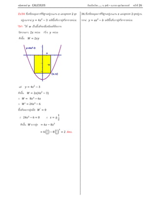 คณิตศาสตร์ ชุด CALCULUS เรียบเรียงโดย….. อ. สุทธิ – อ.อารยา คุณวัฒนานนท์ หน้าที 26
34 สี่เหลี่ยมมุมฉากที่มีฐานอยูบนแกน และจุดยอด 2 จุด
อยูบนกราฟ = 4 2
− 3 จะมีพื้นที่มากสุดกี่ตารางหนวย
วิธีทํา ให เปนพื้นที่ของสี่เหลี่ยมที่ตองการ
มีความยาว 2 หนวย กวาง หนวย
ดังนั้น = 2
แต = 4 2
− 3
ดังนั้น = 2 (4 2
− 3)
∴ = 8 − 6
∴ = 24 − 6
พื้นที่จะมากสุดเมื่อ ′
= 0
∴ 24 − 6 = 0 ∴ = ±
1
2
ดังนั้น มากสุด = 6 − 8 3
= 6 − 8 = 2 .
34. สี่เหลี่ยมมุมฉากที่มีฐานอยูบนแกน และจุดยอด 2 จุดอยูบน
กราฟ = 2
− จะมีพื้นที่มากสุดกี่ตารางหนวย
1
-1
-2
-3
-2 2
(x,-y)
-y
x
y=4x2-3
 