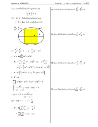 คณิตศาสตร์ ชุด CALCULUS เรียบเรียงโดย….. อ. สุทธิ – อ.อารยา คุณวัฒนานนท์ หน้าที 27
35 จงหาพื้นที่สี่เหลี่ยมที่มากสุดที่แนบในวงรี
+ = 1
วิธีทํา ให เปนพื้นที่สี่เหลี่ยมที่แนบในวงกลม
∴ = 4 โดยที่ ( , ) เปนจุดบนวงรี
จาก
2
2
+
2
2 = 1 ∴ = ( 2
− 2
)
1
2
∴ = 4 ( − )
∴ =
4
( − ) + ( − )
=
4 1
2
( − ) (−2 ) + ( − )
∴ =
4
− ( − ) + ( − )
ถา ′
= 0
∴
4
− ( − ) + ( − ) = 0
∴ −
( − )
+ ( − ) = 0
∴ ( − ) =
( − )
( − ) = ∴ =
√2
∴ = 4
√2
−
2
=
4
√2 √2
= 2 .
35 .1.จงหาพื้นที่สี่เหลี่ยมที่มากสุดที่แนบในวงรี
25
+
9
= 1
35 .2.จงหาพื้นที่สี่เหลี่ยมที่มากสุดที่แนบในวงรี
25
+
9
= 1
35 .3.จงหาพื้นที่สี่เหลี่ยมที่มากสุดที่แนบในวงรี
4
+
9
= 1
35.4.จงหาพื้นที่สี่เหลี่ยมที่มากสุดที่แนบในวงรี
100
+
25
= 1
x2
a2
+
y2
b2
=1 (x,y)
y
x
 