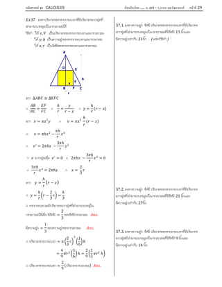 คณิตศาสตร์ ชุด CALCULUS เรียบเรียงโดย….. อ. สุทธิ – อ.อารยา คุณวัฒนานนท์ หน้าที 29
37 จงหาปริมาตรของทรงกระบอกที่มีปริมาตรมากสุดที่
สามารถบรรจุลงในกรวยกลมได
วิธีทํา ให , เปนปริมาตรของทรงกระบอกและกรวยกลม
ให , ℎ เปนความสูงของทรงกระบอกและกรวยกลม
ให , เปนรัศมีของทรงกระบอกและกรวยกลม
จาก ∆ ≅ ∆
∴ = ∴
ℎ
=
−
∴ =
ℎ
( − )
จาก = 2
∴ = 2
ℎ
( − )
∴ = ℎ −
ℎ
∴ = 2 ℎ −
3 ℎ
∵ มากสุดเมื่อ = 0 ∴ 2 ℎ −
3 ℎ
= 0
∴
3 ℎ
= 2 ℎ ∴ =
2
3
จาก =
ℎ
( − )
∴ =
ℎ
−
2
3
=
ℎ
3
∴ ทรงกระบอกจะมีปริมาตรมากสุดที่สามารถบรรจุใน
กรวยกลมไดเมื่อ มีรัศมี =
2
3
ของรัศมีกรวยกลม .
มีความสูง =
1
3
ของความสูงของกรวยกลม .
∴ ปริมาตรทรงกระบอก =
2
3
1
6
ℎ
=
4
9
1
6
ℎ =
2
9
1
3
ℎ
∴ ปริมาตรทรงกระบอก =
2
9
(ปริมาตรกรวยกลม) .
37.1. จงหาความสูง รัศมี ปริมาตรของทรงกระบอกที่มีปริมาตร
มากสุดที่สามารถบรรจุลงในกรวยกลมที่มีรัศมี 15 นิ้วและ
มีความสูงเทากับ 21นิ้ว (แสดงวิธีทํา)
37.2. จงหาความสูง รัศมี ปริมาตรของทรงกระบอกที่มีปริมาตร
มากสุดที่สามารถบรรจุลงในกรวยกลมที่มีรัศมี 21 นิ้วและ
มีความสูงเทากับ 27นิ้ว
37.3. จงหาความสูง รัศมี ปริมาตรของทรงกระบอกที่มีปริมาตร
มากสุดที่สามารถบรรจุลงในกรวยกลมที่มีรัศมี 9 นิ้วและ
มีความสูงเทากับ 14 นิ้ว
F
r
x
h
y
ED
CB
A
 