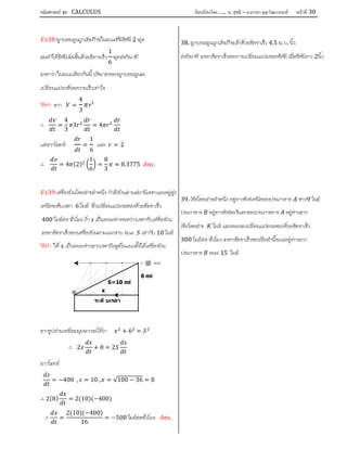 คณิตศาสตร์ ชุด CALCULUS เรียบเรียงโดย….. อ. สุทธิ – อ.อารยา คุณวัฒนานนท์ หน้าที 30
38 ลูกบอลลูนถูกเติมกาซในขณะที่มีรัศมี 2 ฟุต
จนทําใหรัศมีเพิ่มขึ้นดวยอัตารเร็ว
1
6
ฟุตตอวินาที
จงหาวา ในขณะเดียวกันนี้ ปริมาตรของลูกบอลลูนจะ
เปลี่ยนแปลงดวยความเร็วเทาไร
วิธีทํา จาก =
4
3
3
∴ =
4
3
3 = 4
แตจากโจทย =
1
6
และ = 2
∴ = 4 (2)
1
6
=
8
3
≈ 8.3775 .
39 เครื่องบินโดยสารลําหนึ่ง กําลังบินผานสถานีเรดาและอยูสูง
เหนือระดับเรดา 6 ไมล ซึ่งเปลี่ยนแปลงลดลงดวยอัตราเร็ว
400 ไมลตอชั่วโมง ถา เปนระยะหางระหวางเรดากับเครื่องบิน
จงหาอัตราเร็วของเครื่องบินตามแนวราบ ขณะ เทากับ 10 ไมล
วิธีทํา ให เปนระยะหางจากเรดาถึงจุดในแนวตั้งใตเครื่องบิน
จากรูปสามเหลี่ยมมุมฉากจะไดวา + 6 =
∴ 2 + 0 = 2
จากโจทย
= −400 , = 10 , = √100 − 36 = 8
∴ 2(8) = 2(10)(−400)
∴ =
2(10)(−400)
16
= −500 ไมลตอชั่วโมง .
38. ลูกบอลลูนถูกเติมกาซเขาดวยอัตราเร็ว 4.5 ล.บ. นิ้ว
ตอวินาที จงหาอัตราเร็วของการเปลี่ยนแปลงของรัศมี เมื่อรัศมียาว 2นิ้ว
39. เรือโดยสารลําหนึ่ง อยูทางทิศเหนือของประภาคาร หาง9 ไมล
ประภาคาร อยูทางทิศตะวันตกของประภารคาร อยูหางจาก
เรือโดยสาร ไมล และระยะจะเปลี่ยนแปลงลดลงดวยอัตราเร็ว
300 ไมลตอชั่วโมง จงหาอัตราเร็วของเรือลํานี้ขณะอยูหางจาก
ประภาคาร ระยะ 15 ไมล
ระด ั บเรดา
6 mi
x
S=10 mi
 