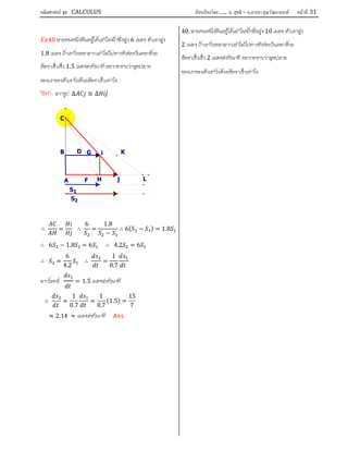 คณิตศาสตร์ ชุด CALCULUS เรียบเรียงโดย….. อ. สุทธิ – อ.อารยา คุณวัฒนานนท์ หน้าที 31
40 ชายคนหนึ่งยืนอยูใตเสาไฟฟาซึ่งสูง 6 เมตร ตัวเขาสูง
1.8 เมตร ถาเขาวิ่งออกจากเสาไฟไปทางทิศตะวันออกดวย
อัตราเร็วเร็ว 1.5 เมตรตอวินาทีอยากทราบวาจุดปลาย
ของเงาของตัวเขาวิ่งดวยอัตราเร็วเทาไร
วิธีทํา จากรูป ∆ ≅ ∆
∴ = ∴
6
=
1.8
−
∴ 6( − ) = 1.8
∴ 6 − 1.8 = 6 ∴ 4.2 = 6
∴ =
6
4.2
∴ =
1
0.7
จากโจทย
1
= 1.5 เมตรตอวินาที
∴ =
1
0.7
=
1
0.7
(1.5) =
15
7
≈ 2.14 ≈ เมตรตอวินาที .
40. ชายคนหนึ่งยืนอยูใตเสาไฟฟาซึ่งสูง 10 เมตร ตัวเขาสูง
2 เมตร ถาเขาวิ่งออกจากเสาไฟไปทางทิศตะวันออกดวย
อัตราเร็วเร็ว 2 เมตรตอวินาที อยากทราบวาจุดปลาย
ของเงาของตัวเขาวิ่งดวยอัตราเร็วเทาไร
S1
S2
L
K
j
i
H
G
F
D
C
B
A
 