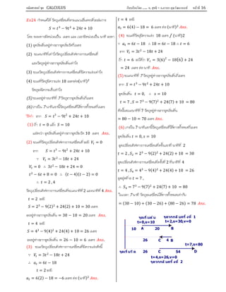 คณิตศาสตร์ ชุด CALCULUS เรียบเรียงโดย….. อ. สุทธิ – อ.อารยา คุณวัฒนานนท์ หน้าที 16
24 กําหนดให วัตถุเคลื่อนที่ตามแนวเสนตรงดวยสมการ
= − 9 + 24 + 10
โดย ระยะทางมีหนวยเปน เมตร และ เวลามีหนวยเปน นาที จงหา
(1) จุดเริ่มตนอยูหางจากจุดเริ่มวัดกี่เมตร
(2) ขณะนาทีที่เทาไรวัตถุเปลี่ยนทิศทางการเคลื่อนที่
และวัตถุอยูหางจากจุดเริ่มตนเทาไร
(3) ขณะวัตถุเปลี่ยนทิศทางการเคลื่อนที่มีความเรงเทาไร
(4) ขณะที่วัตถุมีความเรง 18 เมตรตอ(นาที)
วัตถุจะมีความเร็วเทาไร
(5) ขณะอยูหางนาทีที่ 7 วัตถุจากจุดเริ่มตนกี่เมตร
(6) ภายใน 7 นาทีแรกนี้วัตถุเคลื่อนที่ไดทางทั้งหมดกี่เมตร
วีธีทํา จาก = 3
− 9 2
+ 24 + 10
(1) ถา = 0 แลว = 10
แสดงวา จุดเริ่มตนอยูหางจากจุดเริ่มวัด 10 เมตร .
(2) ขณะที่วัตถุเปลี่ยนทิศทางการเคลื่อนที่ จะมี = 0
จาก = 3
− 9 2
+ 24 + 10
∵ = 3 − 18 + 24
= 0 ∴ 3 − 18 + 24 = 0
− 6 + 8 = 0 ∴ ( − 4)( − 2) = 0
∴ = 2 , 4
วัตถุเปลี่ยนทิศทางการเคลื่อนที่ขณะนาทีที่2 และนาทีที่ 4 .
= 2 จะมี
= 2 − 9(2) + 24(2) + 10 = 30 เมตร
จะอยูหางจากจุดเริ่มตน = 30 − 10 = 20 เมตร .
= 4 จะมี
= 4 − 9(4) + 24(4) + 10 = 26 เมตร
จะอยูหางจากจุดเริ่มตน = 26 − 10 = 6 เมตร .
(3) ขณะวัตถุเปลี่ยนทิศทางการเคลื่อนที่มีความเรงดังนี้
∵ = 3 − 18 + 24
∴ = 6 − 18
= 2 จะมี
= 6(2) − 18 = −6 เมตร ตอ (นาที) .
= 4 จะมี
= 6(4) − 18 = 6 เมตร ตอ(นาที) .
(4) ขณะที่วัตถุมีความเรง 18 เมตร / (นาที)2
∵ = 6 − 18 ∴ 18 = 6 − 18 ∴ = 6
จาก = 3 − 18 + 24
ถา = 6 จะไดวา = 3(6)2
− 18(6) + 24
= 24 เมตร ตอ นาที .
(5) ขณะนาทีที่ 7 วัตถุอยูหางจากจุดเริ่มตนกี่เมตร
จาก = − 9 + 24 + 10
จุดเริ่มตน = 0, ∴ = 10
= 7 , = 7 − 9(7) + 24(7) + 10 = 80
ดังนั้นขณะนาทีที่ 7 วัตถุอยูหางจากจุดเริ่มตน
= 80 − 10 = 70 เมตร .
(6) ภายใน 7 นาทีแรกนี้วัตถุเคลื่อนที่ไดทางทั้งหมดกี่เมตร
จุดเริ่มตน = 0, = 10
จุดเปลี่ยนทิศทางการเคลื่อนที่ครั้งแรกที่ นาทีที่ 2
= 2 , = 2 − 9(2) + 24(2) + 10 = 30
จุดเปลี่ยนทิศทางการเคลื่อนที่ครั้งที่ 2 ที่นาทีที่ 4
= 4 , = 4 − 9(4) + 24(4) + 10 = 26
จุดสุดทาย = 7 ,
∴ = 7 − 9(7) + 24(7) + 10 = 80
ในเวลา 7 นาที วัตถุจะเคลื่อนไดทางทั้งหมดเทากับ
= (30 − 10) + (30 − 26) + (80 − 26) = 78 .
t=7,s=80
จุดวกกล ับคร ั งที 2
t=4,s=26,v=0
จุดวกกลับครั งที 1
t=2,s=30,v=0t=0,s=10
5426
426
2010
DC
C B
BA
จุดเริมต้น
จุดเริมวัด
 