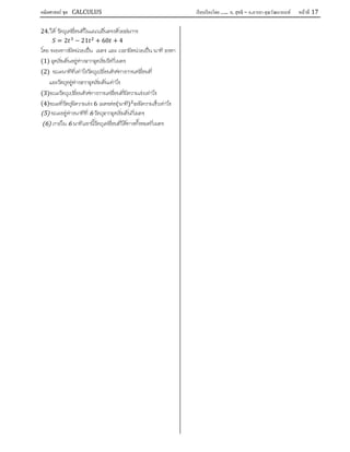 คณิตศาสตร์ ชุด CALCULUS เรียบเรียงโดย….. อ. สุทธิ – อ.อารยา คุณวัฒนานนท์ หน้าที 17
24. ให วัตถุเคลื่อนที่ในแนวเสนตรงดวยสมการ
= 2 − 21 + 60 + 4
โดย ระยะทางมีหนวยเปน เมตร และ เวลามีหนวยเปน นาที จงหา
(1) จุดเริ่มตนอยูหางจากจุดเริ่มวัดกี่เมตร
(2) ขณะนาทีที่เทาไรวัตถุเปลี่ยนทิศทางการเคลื่อนที่
และวัตถุอยูหางจากจุดเริ่มตนเทาไร
(3)ขณะวัตถุเปลี่ยนทิศทางการเคลื่อนที่มีความเรงเทาไร
(4)ขณะที่วัตถุมีความเรง 6 เมตรตอ(นาที) จะมีความเร็วเทาไร
(5) ขณะอยูหางนาทีที่ 6 วัตถุจากจุดเริ่มตนกี่เมตร
(6) ภายใน 6 นาทีแรกนี้วัตถุเคลื่อนที่ไดทางทั้งหมดกี่เมตร
 