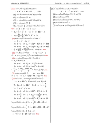 คณิตศาสตร์ ชุด CALCULUS เรียบเรียงโดย….. อ. สุทธิ – อ.อารยา คุณวัฒนานนท์ หน้าที 18
25 กําหนดให วัตถุเคลื่อนที่ดวยสมการ
= 4 − 3 + 4 เมตร จงหา
(1) ความเร็วเฉลี่ยในชวงนาทีที่ 3 ถึง นาทีที่5
(2) ความเร็วขณะนาทีที่ 10
(3) ความเรงเฉลี่ยในชวงนาทีที่ 2 ถึงนาทีที่ 4
(4) ความเรงขณะนาทีที่ 3
(5) ภายในเวลา 2 นาที วัตถุจะเคลื่อนที่ไดทางเทาไร
วิธีทํา จาก = 4 3
− 3 + 4 เมตร
∵ = = ( 4 − 3 + 4 ) = 12 − 3
∵ = = ( 12 − 3 ) = 24
(1) ความเร็วเฉลี่ยในชวงนาทีที่ 3 ถึง นาทีที่5
จาก = 4 − 3 + 4
เมื่อ = 3 จะมี = 4(3) − 3(3) + 4 = 103
เมื่อ = 5 จะมี = 4(5) − 3(5) + 4 = 489
∴
∆
∆
= = = 193 เมตร/นาที .
(2) ความเร็วขณะนาทีที่ 10 ∵ = 12 − 3
เมื่อ = 10 , 10 = 12(10)2
− 3 = 1197 เมตร/นาที .
(3) ความเรงเฉลี่ยในชวงนาทีที่ 2 ถึงนาทีที่ 4
∵ = 12 − 3
เมื่อ = 2 จะมี = 12(2) − 3 = 45
เมื่อ = 4 จะมี = 12(4) − 3 = 189
∴
∆
∆
=
−
4 − 2
=
189 − 45
2
= 72 เมตร/(นาที) .
(4) ความเรงขณะนาทีที่ 3 จาก = 24
เมื่อ = 3 จะมี 3 = 24(3) = 72 เมตร/(นาที)2
.
(5) ภายในเวลา 2 นาที วัตถุจะเคลื่อนที่ไดทางเทาไร
จาก = 12 − 3 มีจุดวกกลับ ณ จุด = 0
ถา = 0 ∴ 12 − 3 = 0 ∴ = ±
1
2
จาก = 4 − 3 + 4
เมื่อ = 0 จะมี = 4(0) − 3(0) + 4 = 4
เมื่อ =
1
2
จะมี = 4(
1
2
) − 3(
1
2
) + 4 = 3
เมื่อ = 2 จะมี = 4(2) − 3(2) + 4 = 30
วัตถุจะเคลื่อนที่จาก = 0 ถึง =
1
2
ไดทาง |3 − 4| = 1
วัตถุจะเคลื่อนที่จาก =
1
2
ถึง = 2ไดทาง |30 − 3| = 27
วัตถุจะเคลื่อนที่จาก = 0 ถึง = 2
∴ ไดทาง = 1 + 27 = 28 เมตร .
25. ให วัตถุเคลื่อนที่ในแนวเสนตรงดวยสมการ
= − 12 + 45 + 5 จงหา
(1) ความเร็วเฉลี่ยในชวงนาทีที่ 2 ถึง นาทีที่6
(2) ความเร็วขณะนาทีที่ 4
(3) ความเรงเฉลี่ยในชวงนาทีที่ 1 ถึงนาทีที่ 3
(4) ความเรงขณะนาทีที่ 4
(5) ภายในเวลา 6 นาที วัตถุจะเคลื่อนที่ไดทางเทาไร
 